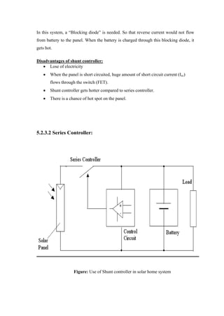 In this system, a ―Blocking diode‖ is needed. So that reverse current would not flow
from battery to the panel. When the battery is charged through this blocking diode, it
gets hot.

Disadvantages of shunt controller:
      Lose of electricity
       When the panel is short circuited, huge amount of short circuit current (Isc)
       flows through the switch (FET).
       Shunt controller gets hotter compared to series controller.
       There is a chance of hot spot on the panel.




5.2.3.2 Series Controller:




                    Figure: Use of Shunt controller in solar home system
 