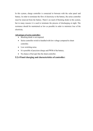 In this system, charge controller is connected in between with the solar panel and
battery. In order to terminate the flow of electricity to the battery, the series controller
must be removed from the battery. There‘s no need of blocking diode in this system,
but in many reasons it is used to terminate the process of discharging at night. The
resistance should be maintained as low as possible in order to minimize lose of the
electricity.

Advantages of series controller:
      Blocking diode is not required.
        Series controller switch is handled with low voltage compared to shunt
        controller.
        Low switching noise.
        It is possible of precision charge and PWM of the battery.
        No chance of hot spot like the shunt controller.
5.2.4 Panel charging and characteristics of controller:
 