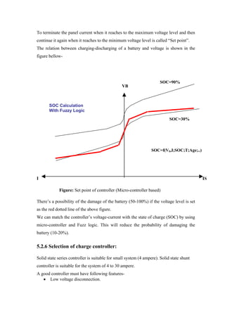 To terminate the panel current when it reaches to the maximum voltage level and then
continue it again when it reaches to the minimum voltage level is called ―Set point‖.
The relation between charging-discharging of a battery and voltage is shown in the
figure bellow-




                                                                      SOC=90%
                                                 VB



       SOC Calculation
       With Fuzzy Logic
                                                                            SOC=30%




                                                                 SOC=f(Vb,I;SOC;T;Age;..)




I                                                                                           IS
L
            Figure: Set point of controller (Micro-controller based)

There‘s a possibility of the damage of the battery (50-100%) if the voltage level is set
as the red dotted line of the above figure.
We can match the controller‘s voltage-current with the state of charge (SOC) by using
micro-controller and Fuzz logic. This will reduce the probability of damaging the
battery (10-20%).


5.2.6 Selection of charge controller:

Solid state series controller is suitable for small system (4 ampere). Solid state shunt
controller is suitable for the system of 4 to 30 ampere.
A good controller must have following features-
      Low voltage disconnection.
 
