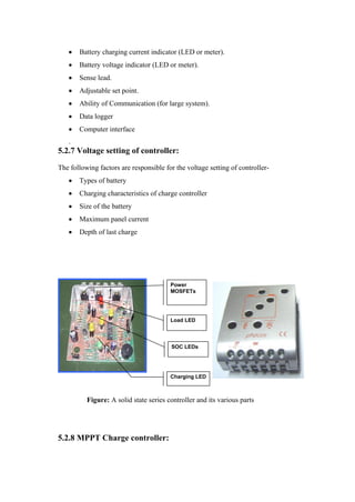 Battery charging current indicator (LED or meter).
       Battery voltage indicator (LED or meter).
       Sense lead.
       Adjustable set point.
       Ability of Communication (for large system).
       Data logger
       Computer interface
   .
5.2.7 Voltage setting of controller:
The following factors are responsible for the voltage setting of controller-
       Types of battery
       Charging characteristics of charge controller
       Size of the battery
       Maximum panel current
       Depth of last charge




                                        Power
                                        MOSFETs


        CML PIC
                                        Load LED



                                        SOC LEDs




                                        Charging LED



          Figure: A solid state series controller and its various parts




5.2.8 MPPT Charge controller:
 