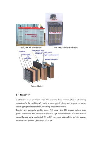 12 volt, 100 Ah solar battery               2 volt, 200 Ah Industrial battery




                   Figure: Battery



5.4 Inverter:
An inverter is an electrical device that converts direct current (DC) to alternating
current (AC); the resulting AC can be at any required voltage and frequency with the
use of appropriate transformers, switching, and control circuits.
Inverters are commonly used to supply AC power from DC sources such as solar
panels or batteries. The electrical inverter is a high-power electronic oscillator. It is so
named because early mechanical AC to DC converters was made to work in reverse,
and thus was "inverted", to convert DC to AC.
 