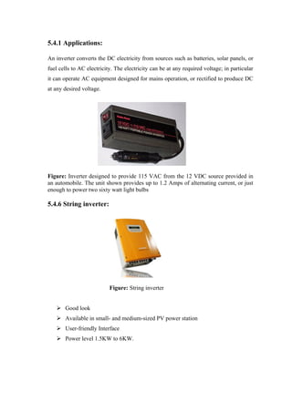 5.4.1 Applications:

An inverter converts the DC electricity from sources such as batteries, solar panels, or
fuel cells to AC electricity. The electricity can be at any required voltage; in particular
it can operate AC equipment designed for mains operation, or rectified to produce DC
at any desired voltage.




Figure: Inverter designed to provide 115 VAC from the 12 VDC source provided in
an automobile. The unit shown provides up to 1.2 Amps of alternating current, or just
enough to power two sixty watt light bulbs

5.4.6 String inverter:




                           Figure: String inverter


    Good look
    Available in small- and medium-sized PV power station
    User-friendly Interface
    Power level 1.5KW to 6KW.
 
