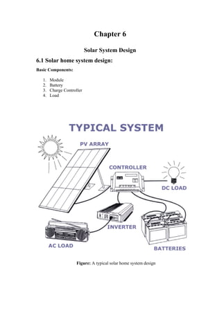 Chapter 6

                            Solar System Design
6.1 Solar home system design:
Basic Components:

   1.   Module
   2.   Battery
   3.   Charge Controller
   4.   Load




                      Figure: A typical solar home system design
 