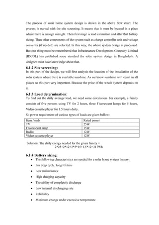 The process of solar home system design is shown in the above flow chart. The
process is started with the site screening. It means that it must be located in a place
where there is enough sunlight. Then first stage is load estimation and after that battery
sizing. Then other components of the system such as charge controller unit and voltage
converter (if needed) are selected. In this way, the whole system design is processed.
But one thing must be remembered that Infrastructure Development Company Limited
(IDCOL) has published some standard for solar system design in Bangladesh. A
designer must have knowledge about that.
6.1.2 Site screening:
In this part of the design, we will first analysis the location of the installation of the
solar system where there is available sunshine. As we know sunshine isn‘t equal in all
places so this part very important. Because the price of the whole system depends on
it.
6.1.3 Load determination:
To find out the daily average load, we need some calculation. For example, a family
consists of five persons using TV for 2 hours, three Fluorescent lamps for 5 hours,
Video cassette player for 1.5 hours daily.
So power requirement of various types of loads are given bellow:
Item /loads                                   Rated power
TV                                            25W
Fluorescent lamp                              15W
Radio                                         12W
Video cassette player                         12W

Solution: The daily energy needed for the given family =
                      2*25+2*12+3*5*15+1.5*12=317Wh

6.1.4 Battery sizing:
       The following characteristics are needed for a solar home system battery:
       For deep cycle, long lifetime
       Low maintenance
       High charging capacity
       The ability of completely discharge
       Low internal discharging rate
       Reliability
       Minimum change under excessive temperature
 