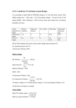 6.1.9 A small size 12 volt home system Design:
Let, according to under table for 90Wh/day design a 12 volt solar home system. Here
40Wp module (Isc = 2.54a, Imp = 2.31A & nominal voltage = 12) and 12volt, 55 Ah
battery (DOD = 60%, Efficiency = 80%) will use. Here must remain low cost battery
&module will used.



Load            Device         Daily use      No. of unit    Total watts    Total watt-
type(230 AC     watts(w)       (hours)                                      hours per
load)                                                                       day
Fluorescent     7.5            3              3              22.5           67.5
lamp
TV 14‘‘         15             1.5            1              15             22.5
Total                                                        37.5           90

IEE & NSE standard solar home system cabal voltage drop maximum 5%
So, maximum power loss 5%
And inverter efficiency 90%


Battery sizing:

                   90
DC Wh/day = --------------- =105.26
                0.9*0.95
                   105.26
Daily load Ah = --------- =8.77 Ah
                   12v
Battery efficiency = 80%

DOD = 60%

If autonomy of battery 3 day
                               8.77*3
So Amp-hour for battery = ---------- = 54.8 Ah
                              0.6*.08
As battery voltage is 12 volt and system volage is 12 volt, and output of battery is 55

Ah then here one battery is needed.

Array sizing:

Daily PV module output = 12*2.31*4.2
                          = 116.42 Ah
Daily avg. pick insulation = 4.2 hours
 