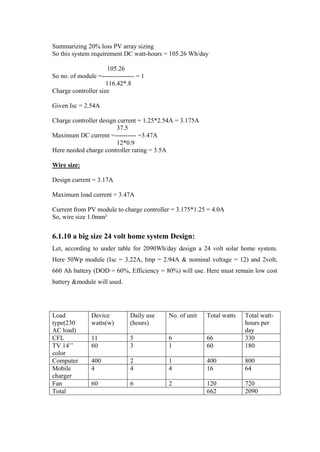 Summarizing 20% loss PV array sizing
So this system requirement DC watt-hours = 105.26 Wh/day

                      105.26
So no. of module =--------------- = 1
                     116.42*.8
Charge controller size

Given Isc = 2.54A

Charge controller design current = 1.25*2.54A = 3.175A
                        37.5
Maximum DC current =---------- =3.47A
                        12*0.9
Here needed charge controller rating = 3.5A

Wire size:

Design current = 3.17A

Maximum load current = 3.47A

Current from PV module to charge controller = 3.175*1.25 = 4.0A
So, wire size 1.0mm²


6.1.10 a big size 24 volt home system Design:
Let, according to under table for 2090Wh/day design a 24 volt solar home system.
Here 50Wp module (Isc = 3.22A, Imp = 2.94A & nominal voltage = 12) and 2volt,
660 Ah battery (DOD = 60%, Efficiency = 80%) will use. Here must remain low cost
battery &module will used.




Load           Device          Daily use   No. of unit   Total watts   Total watt-
type(230       watts(w)        (hours)                                 hours per
AC load)                                                               day
CFL            11              5           6             66            330
TV 14‘‘        60              3           1             60            180
color
Computer       400             2           1             400           800
Mobile         4               4           4             16            64
charger
Fan            60              6           2             120           720
Total                                                    662           2090
 