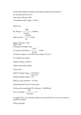 IEE & NSE standard solar home system cabal voltage drop maximum 5%
So, maximum power loss 5%
And inverter efficiency 90%
All appliance input voltage = 230volt


Battery size

                  2090
DC Wh/day = --------------- =2444Wh
               0.9*0.95
                  2444Wh
Daily load Ah = --------- =102Ah
                  24v

Battery efficiency = 80%
DOD = 60%
If autonomy of battery 3 day
                               102*3
So Amp-hour for battery = ---------- = 638Ah
                              0.6*0.8
As battery voltage is 2 volt and system voltage is 24 volt,

So 12 battery are needed

Output of battery is 660 Ah

Battery requirement 638Ah

Array sizing

Daily PV module output = 12*2.94*4.2
                       = 148.2 Ah
Module nominal voltage = 12V

Daily avg. pick insulation = 4.2 hours

Summarizing 20% loss PV array sizing

So this system requirement DC watt-hours = 2444Wh/day
                      2444
So no. of module =--------------- = 21
                    148.2*0.8

For getting 24V, 2 no of module connect in series and like this 11 no of set connect in
parallel are needed

Charge controller
 