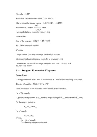 Given Isc = 3.22A

Total short circuit current = 11*3.22A = 35.42A

Charge controller design current = 1.25*35.42A = 44.275A
                        662
Maximum DC current =---------- =31A
                        12*0.9
Here needed charge controller rating = 45A

Inverter size

Size of the inverter = 662/(.9) *1.25= 920W

So 1.0KW inverter is needed

Wire size

Design current (PV array to charge controller)= 44.275A

Maximum load current (charge controller to inverter) = 33A

Current from PV module to charge controller = 44.275*1.25 = 55.34A
So, wire size 16mm²

6.1.11 Design of 50 watt solar PV system:

Array sizing:

If energy demand is 50W, Rate of insulation is 4.2 KW/m² and efficiency is 0.7 then,

The size of module = 50/(4.2* 0.7 )=17W

But 17W module is not available. So we need 50Wp PV module.

No of PV module:

If, per day energy output is Pdm, module output voltage is Vmm and current is ILm then,

Per day energy output is,

            Pdm=ILm*D*Vmm

No of module

        Nm=PAR/Pdm
Where,
     Nm= No of module
     PAR= Per day energy requirement
 
