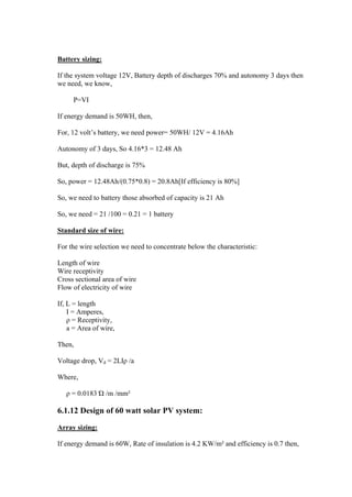 Battery sizing:

If the system voltage 12V, Battery depth of discharges 70% and autonomy 3 days then
we need, we know,

     P=VI

If energy demand is 50WH, then,

For, 12 volt‘s battery, we need power= 50WH/ 12V = 4.16Ah

Autonomy of 3 days, So 4.16*3 = 12.48 Ah

But, depth of discharge is 75%

So, power = 12.48Ah/(0.75*0.8) = 20.8Ah[If efficiency is 80%]

So, we need to battery those absorbed of capacity is 21 Ah

So, we need = 21 /100 = 0.21 = 1 battery

Standard size of wire:

For the wire selection we need to concentrate below the characteristic:

Length of wire
Wire receptivity
Cross sectional area of wire
Flow of electricity of wire

If, L = length
    I = Amperes,
    ρ = Receptivity,
    a = Area of wire,

Then,

Voltage drop, Vd = 2LIρ /a

Where,

   ρ = 0.0183 Ώ /m /mm²

6.1.12 Design of 60 watt solar PV system:

Array sizing:

If energy demand is 60W, Rate of insulation is 4.2 KW/m² and efficiency is 0.7 then,
 