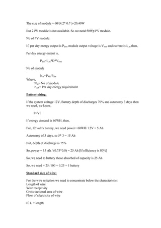 The size of module = 60/(4.2* 0.7 )=20.40W

But 21W module is not available. So we need 50Wp PV module.

No of PV module:

If, per day energy output is Pdm, module output voltage is Vmm and current is ILm then,

Per day energy output is,

           Pdm=ILm*D*Vmm

No of module

           Nm=PAR/Pdm
Where,
     Nm= No of module
     PAR= Per day energy requirement

Battery sizing:

If the system voltage 12V, Battery depth of discharges 70% and autonomy 3 days then
we need, we know,

     P=VI

If energy demand is 60WH, then,

For, 12 volt‘s battery, we need power= 60WH/ 12V = 5 Ah

Autonomy of 3 days, so 5* 3 = 15 Ah

But, depth of discharge is 75%

So, power = 15 Ah / (0.75*0.8) = 25 Ah [If efficiency is 80%]

So, we need to battery those absorbed of capacity is 25 Ah

So, we need = 25 /100 = 0.25 = 1 battery

Standard size of wire:

For the wire selection we need to concentrate below the characteristic:
Length of wire
Wire receptivity
Cross sectional area of wire
Flow of electricity of wire

If, L = length
 
