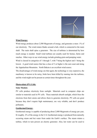 Wind Energy:
Wind energy produces about 2,500 Megawatts of energy, and generates a mere .1% of
our electricity. The wind rotates blades around a hub, which is connected to the main
shaft. The main shaft spins a generator. The size of turbines is determined by how
much energy is needed. Small wind turbines are usually used for homes, farms and
ranches. Other ways to use wind energy include grinding grain and pumping water.
Wind is classed in categories of 1 through 7, with 7 being the highest and 1 being the
lowest. A good wind source that has a class of 3 or higher is the east coast and along
the Appalachian Mountains. North Dakota is an excellent wind source.
The disadvantages of wind energy are that again, the technology is very expensive, the
machinery is known to be noisy, birds have been killed by running into the turbines,
and the wind might not be present at certain times throughout the year.


Photovoltaic (PV) Cells:
Solar Module:
PV cells produce electricity from sunlight. Materials used in computer chips are
similar to materials used in PV cells. These materials absorb sunlight, which frees the
electrons from their atoms and allows them to generate electricity. PV cells are great
because they don‘t require high maintenance, are very reliable, and don‘t produce
pollutants.
Geothermal Energy:
Geothermal energy is capable of producing about 2,800 Megawatts of energy per year,
0r roughly .2% of the energy in the U.S. Geothermal energy is produced from naturally
occurring steam and hot water from under the Earth‘s surface. The steam rotates a
turbine, which in turn powers an electric generator. Also, hot water can be used to
 