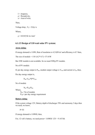 I = Amperes,
   ρ = Receptivity,
   a = Area of wire,

Then,

Voltage drop , Vd = 2LIρ /a

Where,

   ρ = 0.0183 Ώ /m /mm²


6.1.13 Design of 110 watt solar PV system:

Array sizing:

If energy demand is 110W, Rate of insulation is 4.2 KW/m² and efficiency is 0.7 then,

The size of module = 110/ (4.2* 0.7) =37.41W

But 38W module is not available. So we need 50Wp PV module.

No of PV module:

If, per day energy output is Pdm, module output voltage is Vmm and current is ILm then,

Per day energy output is,

          Pdm=ILm*D*Vmm

No of module

          Nm=PAR/Pdm
Where,
     Nm= No of module
     PAR= per day energy requirement

Battery sizing:

If the system voltage 12V, Battery depth of discharges 70% and autonomy 3 days then
we need, we know,

     P=VI

If energy demand is 110WH, then,

For, 12 volt‘s battery, we need power= 110WH/ 12V = 9.167Ah
 