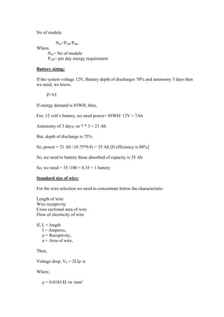 No of module

        Nm=PAR/Pdm
Where,
     Nm= No of module
     PAR= per day energy requirement

Battery sizing:

If the system voltage 12V, Battery depth of discharges 70% and autonomy 3 days then
we need, we know,

     P=VI

If energy demand is 85WH, then,

For, 12 volt‘s battery, we need power= 85WH/ 12V = 7Ah

Autonomy of 3 days, so 7 * 3 = 21 Ah

But, depth of discharge is 75%

So, power = 21 Ah / (0.75*0.8) = 35 Ah [If efficiency is 80%]

So, we need to battery those absorbed of capacity is 35 Ah

So, we need = 35 /100 = 0.35 = 1 battery

Standard size of wire:

For the wire selection we need to concentrate below the characteristic:

Length of wire
Wire receptivity
Cross sectional area of wire
Flow of electricity of wire

If, L = length
    I = Amperes,
    ρ = Receptivity,
    a = Area of wire,

Then,

Voltage drop, Vd = 2LIρ /a

Where,

   ρ = 0.0183 Ώ /m /mm²
 
