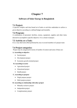 Chapter 7
          Software of Solar Energy in Bangladesh


7.1 Project:
A specific complex and time bound set of tasks or activities undertaken to achieve a
given objective according to a defined budget and timetable.

7.2 Program:
A combination of personnel, facilities, money, equipment, supplies and other items
directed to accomplish a specific objective. It is a cluster of project.

7.3 Activity or a Task:
It is a very short term effort performed by one or several members of a project team


7.4 Project categories:
Project may be categorized in-terms of number of context and some of these are:
A. According to objective
       Social project
       Development project
       Economic growth oriented project
 B. According to sector
       Agricultural project
       Educational project
       Health project
C. According to purpose
       Single purpose project
       Multi purpose project
D. According to relationship with other project
       Mutually exclusive project
       Independent project
       Complementary project
 