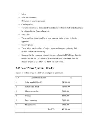 Labor
       Rent and Insurance
       Depletion of natural resources
       Contingencies
       The above mentioned items are identified in the technical study and should also
       be reflected in the financial analysis
       Sunk Cost
       These are those costs which have been incurred on the project before its
       appraisal.
       Shadow prices
       These prices are the values of project inputs and out puts reflecting their
       relative scarcity or availability.
       Suppose that the economic value of foreign exchange is 20% higher than the
       official rate for the Taka. If the official rate is US$ 1 = Tk-68.00 then the
       shadow price is (1.2 x 68) = Tk- 81.60 for each dollar.


7.13 Solar Power System (100w-h):
Details of cost involved in a 100-w-h solar power system are:

Sl.#                 Description of item                                  Tk.

1.          Solar panel (100 w-h)                             24,500.00

2.          Battery 150 AmH                                   12,000.00

3.          Charge controller                                 2,000.00

4.          Wiring                                            2,000.00

5.          Panel mounting                                    2,000.00

6.          Miscellaneous                                     1,000.00

                                            Total Tk-         45,500.00
 
