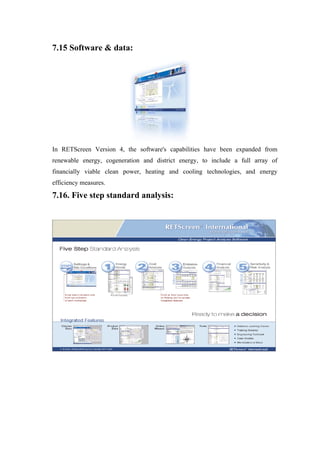 7.15 Software & data:




In RETScreen Version 4, the software's capabilities have been expanded from
renewable energy, cogeneration and district energy, to include a full array of
financially viable clean power, heating and cooling technologies, and energy
efficiency measures.

7.16. Five step standard analysis:
 