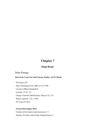 Chapter 7
                                Field Work

Solar Energy:
Data from Center for Solar Energy Studies, AUST, Dhaka

File Name:;CX
Date of Reading:24-10- 2009 12:57:23 PM
Location: Dhaka, Bangladesh
Latitude: 23º 43´ 23´´
Charge Controller Identification: Phocos CX, 12V
Battery capacity: 12V, 135Ah
PV Power:85 Watt


General Data logger Data:
Number of low battery load disconnects: 11
Number of weeks without fully charged battery: 6
 