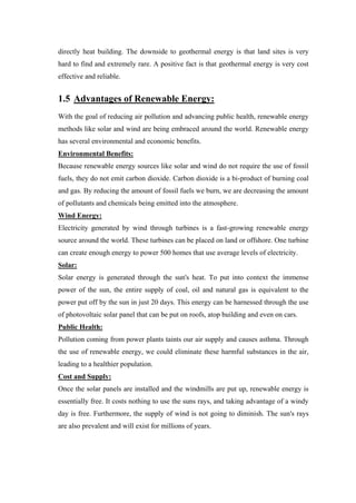 directly heat building. The downside to geothermal energy is that land sites is very
hard to find and extremely rare. A positive fact is that geothermal energy is very cost
effective and reliable.


1.5 Advantages of Renewable Energy:
With the goal of reducing air pollution and advancing public health, renewable energy
methods like solar and wind are being embraced around the world. Renewable energy
has several environmental and economic benefits.
Environmental Benefits:
Because renewable energy sources like solar and wind do not require the use of fossil
fuels, they do not emit carbon dioxide. Carbon dioxide is a bi-product of burning coal
and gas. By reducing the amount of fossil fuels we burn, we are decreasing the amount
of pollutants and chemicals being emitted into the atmosphere.
Wind Energy:
Electricity generated by wind through turbines is a fast-growing renewable energy
source around the world. These turbines can be placed on land or offshore. One turbine
can create enough energy to power 500 homes that use average levels of electricity.
Solar:
Solar energy is generated through the sun's heat. To put into context the immense
power of the sun, the entire supply of coal, oil and natural gas is equivalent to the
power put off by the sun in just 20 days. This energy can be harnessed through the use
of photovoltaic solar panel that can be put on roofs, atop building and even on cars.
Public Health:
Pollution coming from power plants taints our air supply and causes asthma. Through
the use of renewable energy, we could eliminate these harmful substances in the air,
leading to a healthier population.
Cost and Supply:
Once the solar panels are installed and the windmills are put up, renewable energy is
essentially free. It costs nothing to use the suns rays, and taking advantage of a windy
day is free. Furthermore, the supply of wind is not going to diminish. The sun's rays
are also prevalent and will exist for millions of years.
 
