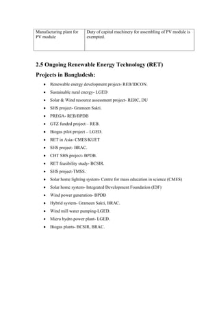 Manufacturing plant for    Duty of capital machinery for assembling of PV module is
PV module                  exempted.




2.5 Ongoing Renewable Energy Technology (RET)
Projects in Bangladesh:
       Renewable energy development project- REB/IDCON.
       Sustainable rural energy- LGED
       Solar & Wind resource assessment project- RERC, DU
       SHS project- Grameen Sakti.
       PREGA- REB/BPDB
       GTZ funded project – REB.
       Biogas pilot project – LGED.
       RET in Asia- CMES/KUET
       SHS project- BRAC.
       CHT SHS project- BPDB.
       RET feasibility study- BCSIR.
       SHS project-TMSS.
       Solar home lighting system- Centre for mass education in science (CMES)
       Solar home system- Integrated Development Foundation (IDF)
       Wind power generation- BPDB
       Hybrid system- Grameen Sakti, BRAC.
       Wind mill water pumping-LGED.
       Micro hydro power plant- LGED.
       Biogas plants- BCSIR, BRAC.
 