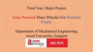 Final Year, Major Project
Solar Powered Three Wheeler For Disabled
People.
Department of Mechanical Engineering,
Ansal University, Gurgaon
 