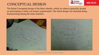 CONCEPTUAL DESIGN
The Initial Conceptual design of the three wheeler, which we observe generally around
us and keeping in mind, our project requirements. The initial design was sketched doing,
brainstorming among the team members.
Presenting the Major Project Report
 