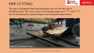 PIPE CUTTING
Presenting the Major Project Report
The pipe of designed length and parameters are cut with the help of
Grinding wheel. The cross section of rectangular pipes are 2”×1” and 1”×1”
are cut according the required length as per designed requirements.
 