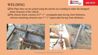 WELDING
The Pipes thus cut are joined using the electric arc-welding to make the designed
frame structure of the vehicle.
The chassis frame consists of 2”×1” rectangular pipe having 3mm thickness,
whereas remaining structure uses 1”×1” square pipe having 3mm thickness.
Presenting the Major Project Report
 