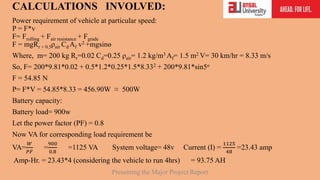 CALCULATIONS INVOLVED:
Power requirement of vehicle at particular speed:
P = F*v
F= Frolling + Fair resistance + Fgrade
F = mgRr + 0.5ρair Cd Af v2 +mgsinө
Where, m= 200 kg Rr=0.02 Cd=0.25 ρair= 1.2 kg/m3 Af= 1.5 m2 V= 30 km/hr = 8.33 m/s
So, F= 200*9.81*0.02 + 0.5*1.2*0.25*1.5*8.332 + 200*9.81*sin5о
F = 54.85 N
P= F*V = 54.85*8.33 = 456.90W ≈ 500W
Battery capacity:
Battery load= 900w
Let the power factor (PF) = 0.8
Now VA for corresponding load requirement be
VA=
𝑊
𝑃𝐹
=
900
0.8
=1125 VA System voltage= 48v Current (I) =
1125
48
=23.43 amp
Amp-Hr. = 23.43*4 (considering the vehicle to run 4hrs) = 93.75 AH
Presenting the Major Project Report
 