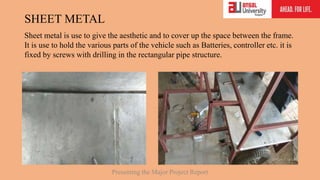 SHEET METAL
Sheet metal is use to give the aesthetic and to cover up the space between the frame.
It is use to hold the various parts of the vehicle such as Batteries, controller etc. it is
fixed by screws with drilling in the rectangular pipe structure.
Presenting the Major Project Report
 