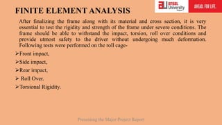 FINITE ELEMENT ANALYSIS
After finalizing the frame along with its material and cross section, it is very
essential to test the rigidity and strength of the frame under severe conditions. The
frame should be able to withstand the impact, torsion, roll over conditions and
provide utmost safety to the driver without undergoing much deformation.
Following tests were performed on the roll cage-
Front impact,
Side impact,
Rear impact,
 Roll Over.
Torsional Rigidity.
Presenting the Major Project Report
 