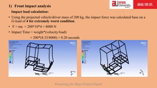 1) Front impact analysis
Impact load calculation:
• Using the projected vehicle/driver mass of 200 kg, the impact force was calculated base on a
G-load of 4 for extremely worst condition.
• F = ma = 200*10*4 = 8000 N
• Impact Time = weight*(velocity/load)
= 200*(8.33/8000) = 0.20 seconds
Presenting the Major Project Report
 