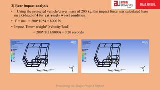 2) Rear impact analysis
• Using the projected vehicle/driver mass of 200 kg, the impact force was calculated base
on a G-load of 4 for extremely worst condition.
• F = ma = 200*10*4 = 8000 N
• Impact Time= weight*(velocity/load)
= 200*(8.33/8000) = 0.20 seconds
Presenting the Major Project Report
 