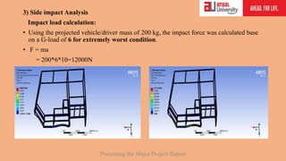3) Side impact Analysis
Impact load calculation:
• Using the projected vehicle/driver mass of 200 kg, the impact force was calculated base
on a G-load of 6 for extremely worst condition.
• F = ma
= 200*6*10=12000N
Presenting the Major Project Report
 