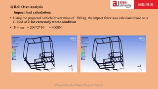 4) Roll Over Analysis
Impact load calculation:
• Using the projected vehicle/driver mass of 200 kg, the impact force was calculated base on a
G-load of 2 for extremely worst condition.
• F = ma = 200*2*10 = 4000N
Presenting the Major Project Report
 