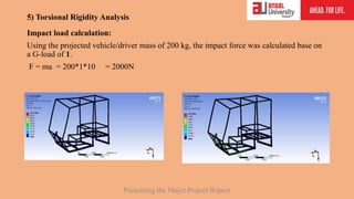 5) Torsional Rigidity Analysis
Impact load calculation:
Using the projected vehicle/driver mass of 200 kg, the impact force was calculated base on
a G-load of 1.
F = ma = 200*1*10 = 2000N
Presenting the Major Project Report
 