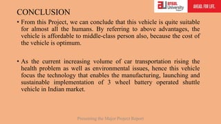 CONCLUSION
• From this Project, we can conclude that this vehicle is quite suitable
for almost all the humans. By referring to above advantages, the
vehicle is affordable to middle-class person also, because the cost of
the vehicle is optimum.
• As the current increasing volume of car transportation rising the
health problem as well as environmental issues, hence this vehicle
focus the technology that enables the manufacturing, launching and
sustainable implementation of 3 wheel battery operated shuttle
vehicle in Indian market.
Presenting the Major Project Report
 
