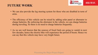 FUTURE WORK
• We can also provide the leg steering system for those who are disabled in term of
arms.
• The efficiency of this vehicle can be raised by adding solar panel or alternator to
charge batteries. By enforcing the alternator in the vehicle, we can charge batteries
during traveling. So there is no need to charge batteries frequently.
• As we are well known that the sources of fossil fuels are going to vanish in next
few decades, hence the electric bike will experience the period of boom. Hence we
can say that this vehicle may have very bright future.
Presenting the Major Project Report
 