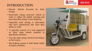 INTRODUCTION
• Electric Vehicle Powered by Solar
Energy.
• Renewable energy powered vehicle in
order to reduce the global warming and
non renewable energy source depletion.
• Especially built aiming to individuals
who have impairments that limit their
ability to walk.
• It typically consists of a seat supported
on three large wheels attached in
spaceframe structure.
• Uses the solar energy stored in the battery
as fuel source.
• Has braking system in both hands unlike
in battery rickshaw.
Presenting the Major Project Report
 