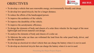 OBJECTIVES
• To develop a vehicle that uses renewable energy, environmentally friendly and cheap.
• To develop low-speed tricycle, but for a longer distance.
• To reduce the efforts of the handicapped person.
• To improve the aesthetics of the vehicle.
• To improve the durability of the vehicle.
• To improve the aerodynamic efficiency.
• To design the elements of body and chassis of a solar three wheeler for the target of the most
lightweight and lowest material cost design.
• To analyze the elements of body and chassis of a solar car.
• To fabricate the solar car than can withstand the load from the solar panel body, driver, and
also the suspension.
• To develop an electrical tri-wheel vehicle that can charge the battery when it is not in used.
• To develop an electrical tricycle that can charge the battery when it is not in used.
Presenting the Major Project Report
 