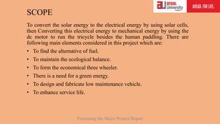 SCOPE
To convert the solar energy to the electrical energy by using solar cells,
then Converting this electrical energy to mechanical energy by using the
dc motor to run the tricycle besides the human paddling. There are
following main elements considered in this project which are:
• To find the alternative of fuel.
• To maintain the ecological balance.
• To form the economical three wheeler.
• There is a need for a green energy.
• To design and fabricate low maintenance vehicle.
• To enhance service life.
Presenting the Major Project Report
 