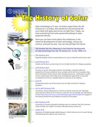 Solar technology isn’t new. Its history spans from the 7th
                                                Century B.C. to today. We started out concentrating the
                                                sun’s heat with glass and mirrors to light fires. Today, we
                                                have everything from solar-powered buildings to solar-
                                                powered vehicles.
                                                Here you can learn more about the milestones in the
                                                historical development of solar technology, century by
Byron Stafford,
NREL / PIX10730         Byron Stafford,         century, and year by year. You can also glimpse the future.
                        NREL / PIX05370


                                                This timeline lists the milestones in the historical development
                                                of solar technology from the 7th Century B.C. to the 1200s A.D.

                                                7th Century B.C.
                                                Magnifying glass used to concentrate sun’s rays to make fire and to burn ants.

                                                3rd Century B.C.
                   Courtesy of                  Greeks and Romans use burning mirrors to light torches for religious purposes.
                   New Vision
                   Technologies, Inc./
                   Images ©2000
                   NVTech.com
                                                2nd Century B.C.
                                                As early as 212 BC, the Greek scientist, Archimedes, used the reflective
                                                properties of bronze shields to focus sunlight and to set fire to wooden ships
                                                from the Roman Empire which were besieging Syracuse. (Although no proof
                                                of such a feat exists, the Greek navy recreated the experiment in 1973 and
                                                successfully set fire to a wooden boat at a distance of 50 meters.)
                                                20 A.D.
                                                Chinese document use of burning mirrors to light torches for religious
                                                purposes.

                                                1st to 4th Century A.D.
                                                The famous Roman bathhouses in the first to fourth centuries A.D. had large
                                                south facing windows to let in the sun’s warmth. For an example, see information
                                                on the http://www.hum.huji.ac.il/archaeology/zippori/RomanSeph.htm Zippori in
                                                the Roman Period from the Hebrew University of Jerusalem.
Courtesy of Susan Sczepanski , NREL


                                                6th Century A.D.
                                                Sunrooms on houses and public buildings were so common that the Justinian
                                                Code initiated “sun rights” to ensure individual access to the sun.

                                                1200s A.D.
                                                Ancestors of Pueblo people called Anasazi in North America live in south-facing
                                                cliff dwellings that capture the winter sun.
   The Anasazi cliff dwellings demonstrate
   passive solar design. (John Thornton, NREL
   / PIX 03544)
 