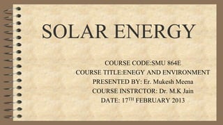 SOLAR ENERGY
COURSE CODE:SMU 864E
COURSE TITLE:ENEGY AND ENVIRONMENT
PRESENTED BY: Er. Mukesh Meena
COURSE INSTRCTOR: Dr. M.K Jain
DATE: 17TH FEBRUARY 2013
 