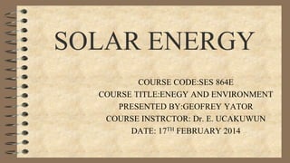 SOLAR ENERGY
COURSE CODE:SES 864E
COURSE TITLE:ENEGY AND ENVIRONMENT
PRESENTED BY:GEOFREY YATOR
COURSE INSTRCTOR: Dr. E. UCAKUWUN
DATE: 17TH FEBRUARY 2014

 