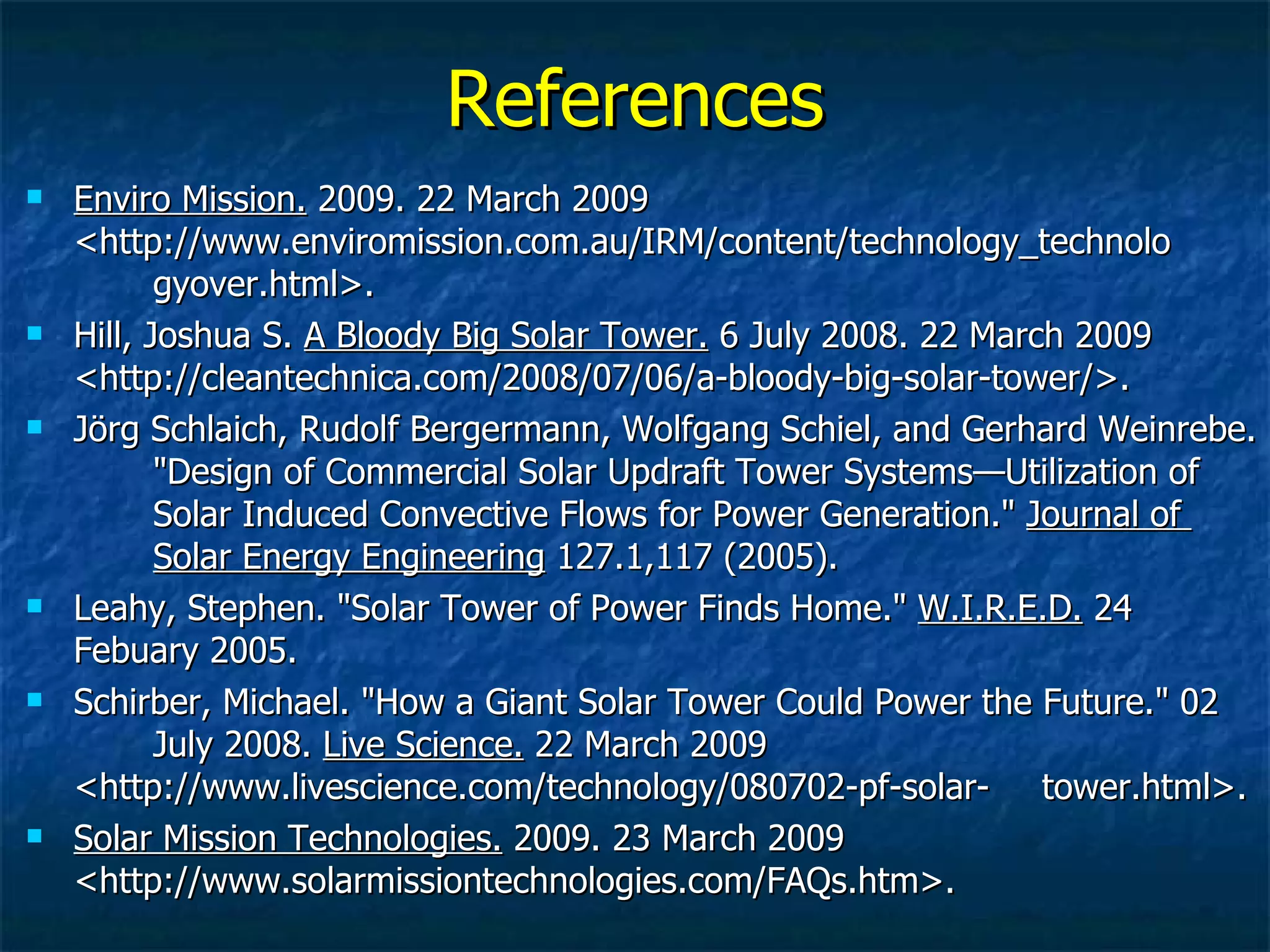 References Enviro Mission.  2009. 22 March 2009  <http://www.enviromission.com.au/IRM/content/technology_technolo gyover.html>. Hill, Joshua S.  A Bloody Big Solar Tower.  6 July 2008. 22 March 2009  <http://cleantechnica.com/2008/07/06/a-bloody-big-solar-tower/>. Jörg Schlaich, Rudolf Bergermann, Wolfgang Schiel, and Gerhard Weinrebe.  "Design of Commercial Solar Updraft Tower Systems—Utilization of  Solar Induced Convective Flows for Power Generation."  Journal of  Solar Energy Engineering  127.1,117 (2005). Leahy, Stephen. "Solar Tower of Power Finds Home."  W.I.R.E.D.  24  Febuary 2005. Schirber, Michael. "How a Giant Solar Tower Could Power the Future." 02  July 2008.  Live Science.  22 March 2009  <http://www.livescience.com/technology/080702-pf-solar- tower.html>. Solar Mission Technologies.  2009. 23 March 2009  <http://www.solarmissiontechnologies.com/FAQs.htm>. 