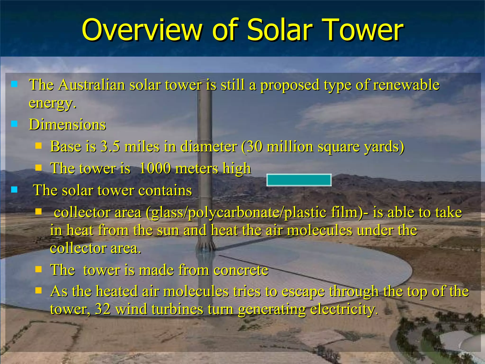 Overview of Solar Tower The Australian solar tower is still a proposed type of renewable energy. Dimensions Base is 3.5 miles in diameter (30 million square yards)  The tower is  1000 meters high The solar tower contains  collector area (glass/polycarbonate/plastic film)- is able to take in heat from the sun and heat the air molecules under the collector area.  The  tower is made from concrete As the heated air molecules tries to escape through the top of the tower, 32 wind turbines turn generating electricity . 