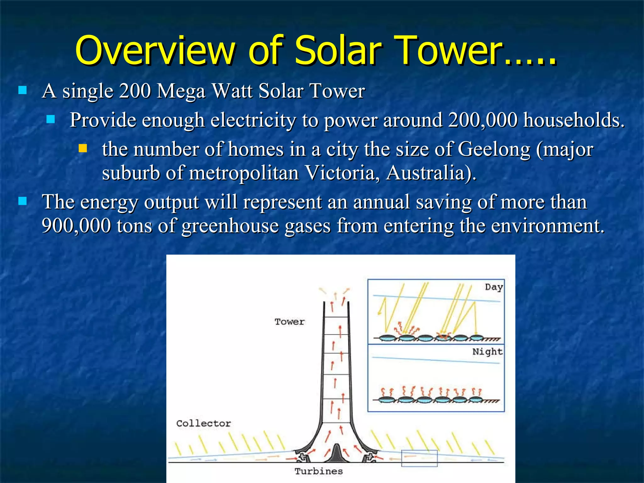 A single 200 Mega Watt Solar Tower  Provide enough electricity to power around 200,000 households. the number of homes in a city the size of Geelong (major suburb of metropolitan Victoria, Australia). The energy output will represent an annual saving of more than 900,000 tons of greenhouse gases from entering the environment. Overview of Solar Tower….. 