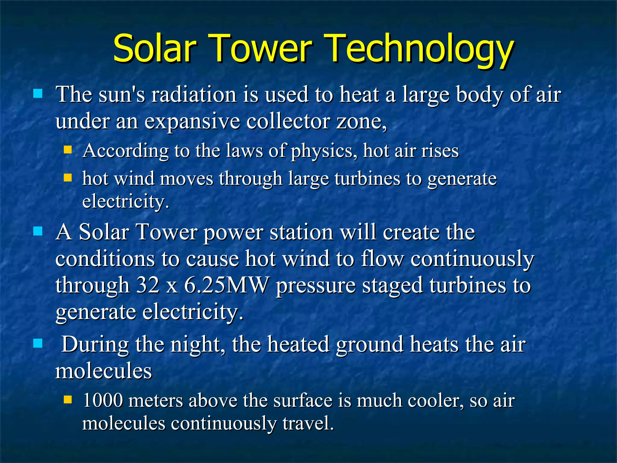 Solar Tower Technology The sun's radiation is used to heat a large body of air under an expansive collector zone, According to the laws of physics, hot air rises hot wind moves through large turbines to generate electricity.  A Solar Tower power station will create the conditions to cause hot wind to flow continuously through 32 x 6.25MW pressure staged turbines to generate electricity. During the night, the heated ground heats the air molecules  1000 meters above the surface is much cooler, so air molecules continuously travel. 