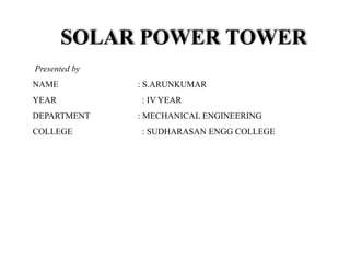 SOLAR POWER TOWER
Presented by
NAME : S.ARUNKUMAR
YEAR : IV YEAR
DEPARTMENT : MECHANICAL ENGINEERING
COLLEGE : SUDHARASAN ENGG COLLEGE
 