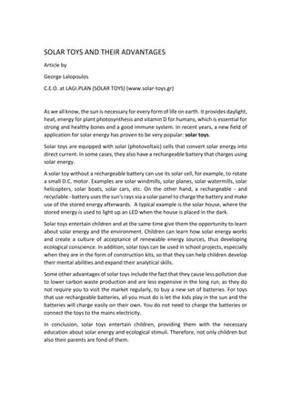SOLAR TOYS AND THEIR ADVANTAGES
Article by
George Lalopoulos
C.E.O. at LAGI.PLAN (SOLAR TOYS) (www.solar-toys.gr)
As we all know, the sun is necessary for every form of life on earth. It provides daylight,
heat, energy for plant photosynthesis and vitamin D for humans, which is essential for
strong and healthy bones and a good immune system. In recent years, a new field of
application for solar energy has proven to be very popular: solar toys.
Solar toys are equipped with solar (photovoltaic) cells that convert solar energy into
direct current. In some cases, they also have a rechargeable battery that charges using
solar energy.
A solar toy without a rechargeable battery can use its solar cell, for example, to rotate
a small D.C. motor. Examples are solar windmills, solar planes, solar watermills, solar
helicopters, solar boats, solar cars, etc. On the other hand, a rechargeable - and
recyclable - battery uses the sun's rays via a solar panel to charge the battery and make
use of the stored energy afterwards. A typical example is the solar house, where the
stored energy is used to light up an LED when the house is placed in the dark.
Solar toys entertain children and at the same time give them the opportunity to learn
about solar energy and the environment. Children can learn how solar energy works
and create a culture of acceptance of renewable energy sources, thus developing
ecological conscience. In addition, solar toys can be used in school projects, especially
when they are in the form of construction kits, so that they can help children develop
their mental abilities and expand their analytical skills.
Some other advantages of solar toys include the fact that they cause less pollution due
to lower carbon waste production and are less expensive in the long run, as they do
not require you to visit the market regularly, to buy a new set of batteries. For toys
that use rechargeable batteries, all you must do is let the kids play in the sun and the
batteries will charge easily on their own. You do not need to charge the batteries or
connect the toys to the mains electricity.
In conclusion, solar toys entertain children, providing them with the necessary
education about solar energy and ecological stimuli. Therefore, not only children but
also their parents are fond of them.
 