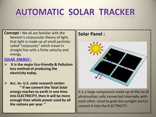 Concept : We all are familiar with the        Solar Panel :
   Newton's corpuscular theory of light,
   that light is made up of small particles
   called “corpuscles” which travel in
   straight line with a finite velocity and
   energy.
SOLAR ENERGY :
 It is the major Eco-friendly & Pollution
   less method of producing the
   electricity today.

 Acc. to- U.S. solar research center:
        “ If we convert the Total Solar
  energy reaches to earth in one time         It is a large component made up of the no of
  into ELECTRICITY, then it will be more      photovoltaic cells connected internally with
  enough than whole power used by all         each other. Used to grab the sunlight and to
  the nations per year. “                     convert it into the ELECTRICITY.
 